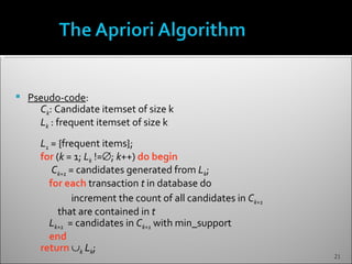    Pseudo-code:
      Ck: Candidate itemset of size k
      Lk : frequent itemset of size k
      L1 = {frequent items};
      for (k = 1; Lk !=∅; k++) do begin
         Ck+1 = candidates generated from Lk;
        for each transaction t in database do
               increment the count of all candidates in Ck+1
           that are contained in t
        Lk+1 = candidates in Ck+1 with min_support
        end
      return ∪k Lk;
                                                               21
 