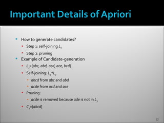    How to generate candidates?
     Step 1: self-joining Lk
     Step 2: pruning
   Example of Candidate-generation
     L3={abc, abd, acd, ace, bcd}
     Self-joining: L3*L3
       ▪ abcd from abc and abd
       ▪ acde from acd and ace
     Pruning:
       ▪ acde is removed because ade is not in L3
     C4={abcd}


                                                    22
 