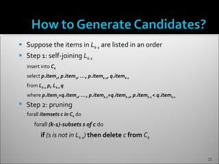    Suppose the items in Lk-1 are listed in an order
   Step 1: self-joining Lk-1
    insert into Ck
    select p.item1, p.item2, …, p.itemk-1, q.itemk-1
    from Lk-1 p, Lk-1 q
    where p.item1=q.item1, …, p.itemk-2=q.itemk-2, p.itemk-1 < q.itemk-1
   Step 2: pruning
    forall itemsets c in Ck do
       forall (k-1)-subsets s of c do
           if (s is not in Lk-1) then delete c from Ck


                                                                           23
 