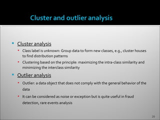    Cluster analysis
     Class label is unknown: Group data to form new classes, e.g., cluster houses
       to find distribution patterns
     Clustering based on the principle: maximizing the intra-class similarity and
       minimizing the interclass similarity
   Outlier analysis
     Outlier: a data object that does not comply with the general behavior of the
       data
     It can be considered as noise or exception but is quite useful in fraud
       detection, rare events analysis


                                                                                     29
 