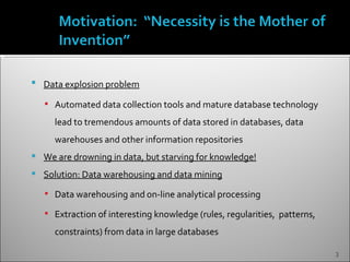    Data explosion problem

     Automated data collection tools and mature database technology

      lead to tremendous amounts of data stored in databases, data
      warehouses and other information repositories
   We are drowning in data, but starving for knowledge!
   Solution: Data warehousing and data mining
     Data warehousing and on-line analytical processing

     Extraction of interesting knowledge (rules, regularities, patterns,

      constraints) from data in large databases

                                                                            3
 