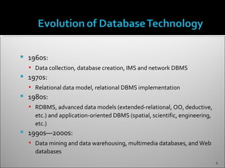    1960s:
     Data collection, database creation, IMS and network DBMS
   1970s:
     Relational data model, relational DBMS implementation
   1980s:
     RDBMS, advanced data models (extended-relational, OO, deductive,
      etc.) and application-oriented DBMS (spatial, scientific, engineering,
      etc.)
   1990s—2000s:
     Data mining and data warehousing, multimedia databases, and Web
      databases
                                                                               4
 
