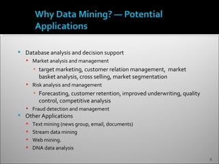    Database analysis and decision support
     Market analysis and management
       ▪ target marketing, customer relation management, market
         basket analysis, cross selling, market segmentation
     Risk analysis and management
       ▪ Forecasting, customer retention, improved underwriting, quality
         control, competitive analysis
     Fraud detection and management
   Other Applications
     Text mining (news group, email, documents)
     Stream data mining
     Web mining.
     DNA data analysis

                                                                           6
 