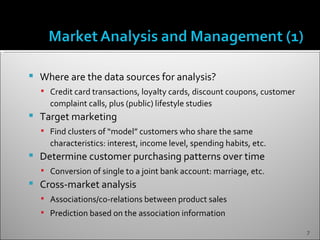    Where are the data sources for analysis?
     Credit card transactions, loyalty cards, discount coupons, customer
      complaint calls, plus (public) lifestyle studies
   Target marketing
     Find clusters of “model” customers who share the same
      characteristics: interest, income level, spending habits, etc.
   Determine customer purchasing patterns over time
     Conversion of single to a joint bank account: marriage, etc.
   Cross-market analysis
     Associations/co-relations between product sales
     Prediction based on the association information

                                                                            7
 