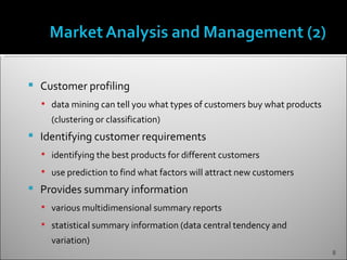    Customer profiling
     data mining can tell you what types of customers buy what products
      (clustering or classification)
   Identifying customer requirements
     identifying the best products for different customers

     use prediction to find what factors will attract new customers
   Provides summary information
     various multidimensional summary reports

     statistical summary information (data central tendency and
      variation)
                                                                           8
 
