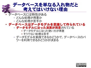 データベースを単なる入れ物だと
考えてはいけない理由
● データベースには特性がある
– どんな処理が得意か
– どんな処理が苦手か
●
データベースはデータモデルを意識して作られている
– データモデルに沿った演算が用意されている
● データモデルに沿った使い方が得意
● そうでない処理は苦手
– データモデルを実践できるかどうかで、データベースのパ
ワーを利用できるかどうかが決まる
 