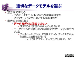 適切なデータモデルを選ぶ
● 双方向で考える
– そのデータモデルはどのような演算が得意か
– アプリケーションが必要とする演算は何か
●
最大公約数を取る
– データモデルは万能ではない
● 演算がうまく表現できないものも存在する
– データモデルに合致しない部分はアプリケーション側で作
りこむ
● データベースソフトウェアが備えている、データモデルか
ら逸脱した演算を活用する
– ソートやストアドプロシージャ、マテリアライズドビューなど
 
