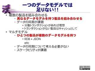 一つのデータモデルでは
足りない！！
● 複数の製品を組み合わせる
– 異なるデータモデルを持つ製品を組み合わせる
– データの同期が課題
● 分散トランザクションがあれば理想
● トランザクションがない製品はキャッシュとして
●
マルチモデル
– ひとつの製品が複数のデータモデルを持つ
●
RDB + JSON
etc
– データの同期について考える必要がない
– スケーラビリティが課題
 