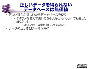 正しいデータを得られない
データベースは無価値
● 正しい答えが欲しいからデータベースを使う
– デタラメな答えで良いのなら /dev/random でも使った
ほうがマシ
● 速いしリソース食わないし文句なし！！
●
データの正しさとは一体何か？
 