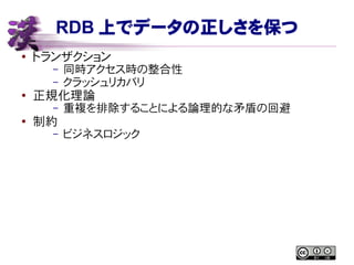 RDB 上でデータの正しさを保つ
● トランザクション
– 同時アクセス時の整合性
– クラッシュリカバリ
●
正規化理論
– 重複を排除することによる論理的な矛盾の回避
● 制約
– ビジネスロジック
 