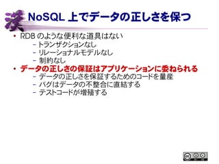 NoSQL 上でデータの正しさを保つ
●
RDB のような便利な道具はない
– トランザクションなし
– リレーショナルモデルなし
– 制約なし
●
データの正しさの保証はアプリケーションに委ねられる
– データの正しさを保証するためのコードを量産
– バグはデータの不整合に直結する
– テストコードが増殖する
 