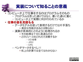 実装について知ることの意義
● コンピュータ上で仕事をするのはプログラムそのもの
– プログラムは思った通りではなく、書いた通りに動く
– コンピュータ上で実際に何が行われているか
●
仕事の量を見積もる
– データモデルを使って表現するだけでは片手落ち
● 満足な性能が出るとは限らない
– 演算が具体的にどのように処理されるか
● その処理は十分に高速なのか
● どのリソースをどれだけ消費するか
– I/O 処理
– メモリ
– CPU
– ベンチマークするべし！！
● 机上の計算では全てはわからない
 
