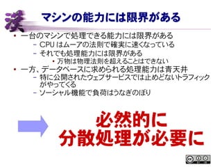 マシンの能力には限界がある
● 一台のマシンで処理できる能力には限界がある
– CPU はムーアの法則で確実に速くなっている
– それでも処理能力には限界がある
● 万物は物理法則を超えることはできない
●
一方、データベースに求められる処理能力は青天井
– 特に公開されたウェブサービスでは止めどないトラフィック
がやってくる
– ソーシャル機能で負荷はうなぎのぼり
必然的に
分散処理が必要に
 