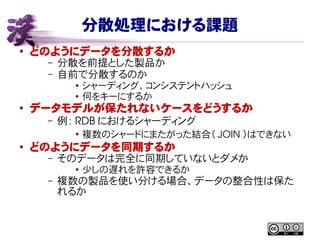 分散処理における課題
● どのようにデータを分散するか
– 分散を前提とした製品か
– 自前で分散するのか
● シャーディング、コンシステントハッシュ
● 何をキーにするか
●
データモデルが保たれないケースをどうするか
– 例： RDB におけるシャーディング
●
複数のシャードにまたがった結合（ JOIN ）はできない
● どのようにデータを同期するか
– そのデータは完全に同期していないとダメか
●
少しの遅れを許容できるか
– 複数の製品を使い分ける場合、データの整合性は保た
れるか
 