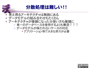 分散処理は難しい！！
● 考え得るアーキテクチャは無数にある
●
データモデルの組み合わせもたくさん
● アーキテクチャが複雑になった分使い方も複雑に
– 単一のデータベースを使用するよりも敷居↑↑↑
– データモデルが保たれないケースの対応
●
アプリケーション側で大きな努力が必要
 