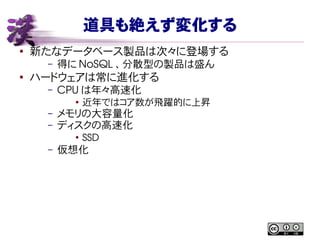 道具も絶えず変化する
● 新たなデータベース製品は次々に登場する
– 得に NoSQL 、分散型の製品は盛ん
● ハードウェアは常に進化する
– CPU は年々高速化
● 近年ではコア数が飛躍的に上昇
– メモリの大容量化
– ディスクの高速化
●
SSD
– 仮想化
 