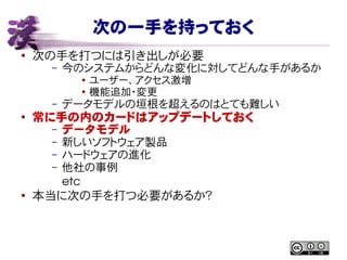 次の一手を持っておく
● 次の手を打つには引き出しが必要
– 今のシステムからどんな変化に対してどんな手があるか
● ユーザー、アクセス激増
● 機能追加・変更
– データモデルの垣根を超えるのはとても難しい
●
常に手の内のカードはアップデートしておく
– データモデル
– 新しいソフトウェア製品
– ハードウェアの進化
– 他社の事例
etc
● 本当に次の手を打つ必要があるか？
 