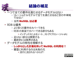 結論の補足
● 一つで全ての要件を満たせるデータモデルはない
– リレーショナルモデルで全てを満たせるほど世の中単純
ではない
– 当然 NoSQL は必要
●
RDB は優秀
– より多くの要件をカバーできる
– RDB の実装でカバーできる部分もある
●
インデックスによるソート、ストアドプロシージャ etc
– 足りない部分は開発する
– 最終的には限界がある
●
データモデルの特性を理解する
– しっかりとした計画を持って NoSQL の利用を！！
– 闇雲に利用するのは失敗の元
● 流行に流されるべからず！
 