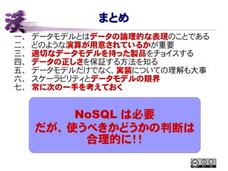 まとめ
一、 データモデルとはデータの論理的な表現のことである
二、 どのような演算が用意されているかが重要
三、 適切なデータモデルを持った製品をチョイスする
四、 データの正しさを保証する方法を知る
五、 データモデルだけでなく、実装についての理解も大事
六、 スケーラビリティとデータモデルの限界
七、 常に次の一手を考えておく
NoSQL は必要
だが、使うべきかどうかの判断は
合理的に！！
 