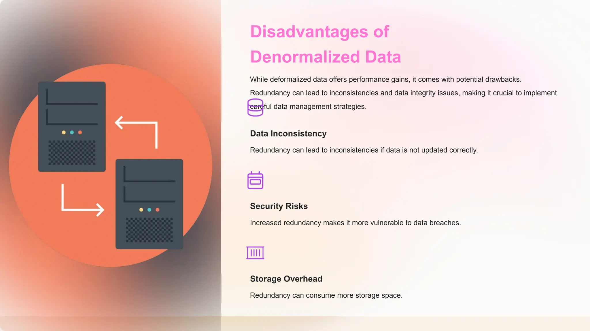 Disadvantages of
Denormalized Data
While deformalized data offers performance gains, it comes with potential drawbacks.
Redundancy can lead to inconsistencies and data integrity issues, making it crucial to implement
careful data management strategies.
Data Inconsistency
Redundancy can lead to inconsistencies if data is not updated correctly.
Security Risks
Increased redundancy makes it more vulnerable to data breaches.
Storage Overhead
Redundancy can consume more storage space.
 