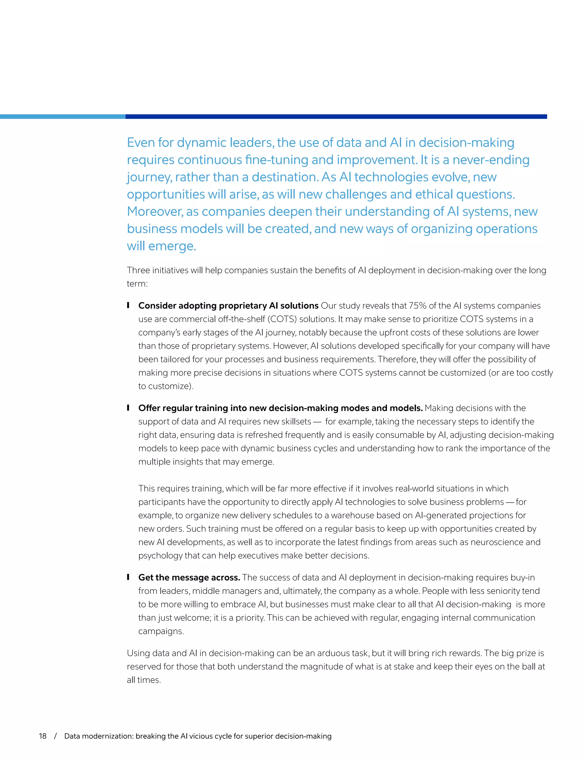18 / Data modernization: breaking the AI vicious cycle for superior decision-making
Even for dynamic leaders,the use of data and AI in decision-making
requires continuous fine-tuning and improvement. It is a never-ending
journey, rather than a destination.As AI technologies evolve, new
opportunities will arise, as will new challenges and ethical questions.
Moreover, as companies deepen their understanding of AI systems, new
business models will be created, and new ways of organizing operations
will emerge.
Three initiatives will help companies sustain the benefits of AI deployment in decision-making over the long
term:
	
❙ Consider adopting proprietary AI solutions Our study reveals that 75% of the AI systems companies
use are commercial off-the-shelf (COTS) solutions. It may make sense to prioritize COTS systems in a
company’s early stages of the AI journey, notably because the upfront costs of these solutions are lower
than those of proprietary systems. However, AI solutions developed specifically for your company will have
been tailored for your processes and business requirements. Therefore, they will offer the possibility of
making more precise decisions in situations where COTS systems cannot be customized (or are too costly
to customize).
	
❙ Offer regular training into new decision-making modes and models. Making decisions with the
support of data and AI requires new skillsets — for example, taking the necessary steps to identify the
right data, ensuring data is refreshed frequently and is easily consumable by AI, adjusting decision-making
models to keep pace with dynamic business cycles and understanding how to rank the importance of the
multiple insights that may emerge.
This requires training, which will be far more effective if it involves real-world situations in which
participants have the opportunity to directly apply AI technologies to solve business problems — for
example, to organize new delivery schedules to a warehouse based on AI-generated projections for
new orders. Such training must be offered on a regular basis to keep up with opportunities created by
new AI developments, as well as to incorporate the latest findings from areas such as neuroscience and
psychology that can help executives make better decisions.
	
❙ Get the message across. The success of data and AI deployment in decision-making requires buy-in
from leaders, middle managers and, ultimately, the company as a whole. People with less seniority tend
to be more willing to embrace AI, but businesses must make clear to all that AI decision-making is more
than just welcome; it is a priority. This can be achieved with regular, engaging internal communication
campaigns.
Using data and AI in decision-making can be an arduous task, but it will bring rich rewards. The big prize is
reserved for those that both understand the magnitude of what is at stake and keep their eyes on the ball at
all times.
 