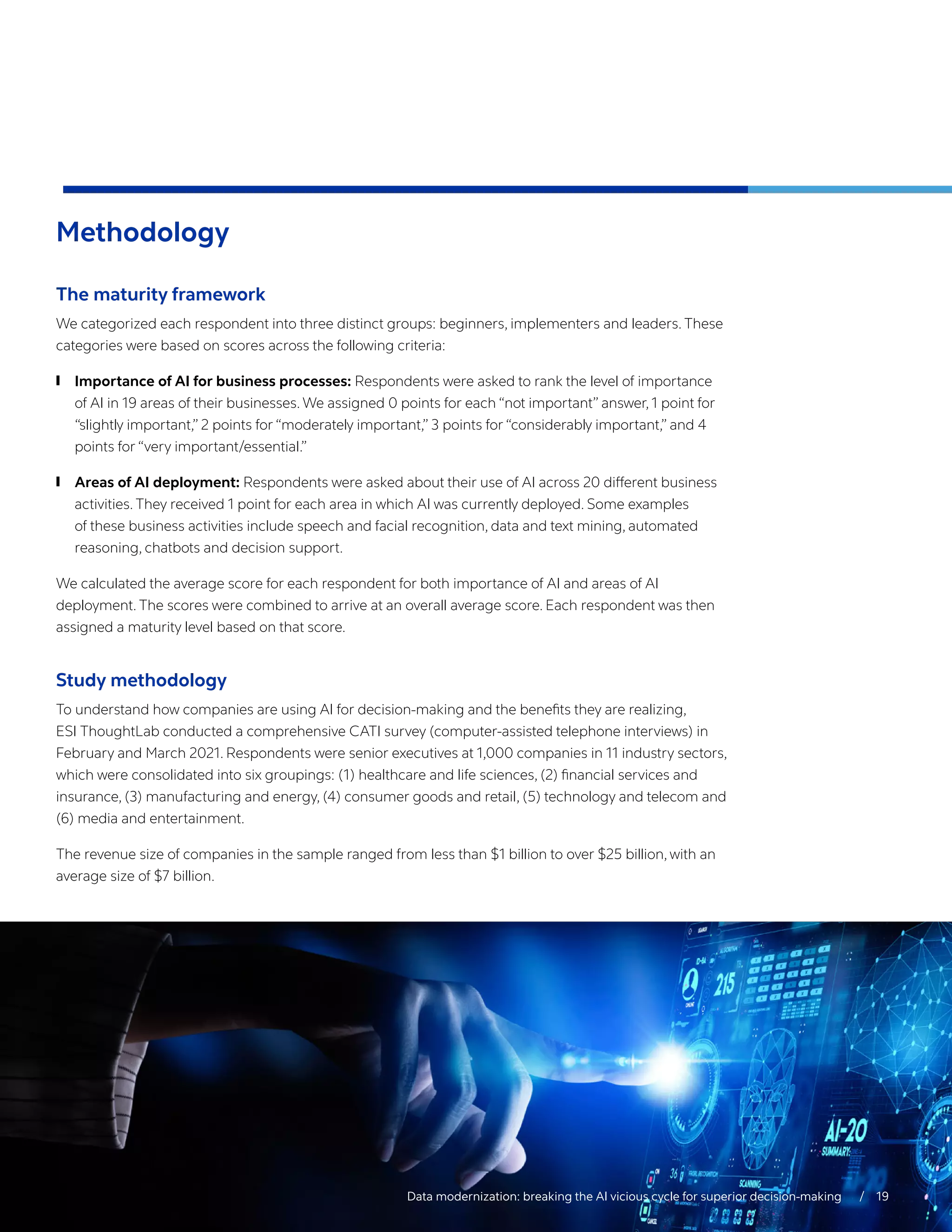 Methodology
The maturity framework
We categorized each respondent into three distinct groups: beginners, implementers and leaders. These
categories were based on scores across the following criteria:
	
❙ Importance of AI for business processes: Respondents were asked to rank the level of importance
of AI in 19 areas of their businesses. We assigned 0 points for each “not important” answer, 1 point for
“slightly important,” 2 points for “moderately important,” 3 points for “considerably important,” and 4
points for “very important/essential.”
	
❙ Areas of AI deployment: Respondents were asked about their use of AI across 20 different business
activities. They received 1 point for each area in which AI was currently deployed. Some examples
of these business activities include speech and facial recognition, data and text mining, automated
reasoning, chatbots and decision support.
We calculated the average score for each respondent for both importance of AI and areas of AI
deployment. The scores were combined to arrive at an overall average score. Each respondent was then
assigned a maturity level based on that score.
Study methodology
To understand how companies are using AI for decision-making and the benefits they are realizing,
ESI ThoughtLab conducted a comprehensive CATI survey (computer-assisted telephone interviews) in
February and March 2021. Respondents were senior executives at 1,000 companies in 11 industry sectors,
which were consolidated into six groupings: (1) healthcare and life sciences, (2) financial services and
insurance, (3) manufacturing and energy, (4) consumer goods and retail, (5) technology and telecom and
(6) media and entertainment.
The revenue size of companies in the sample ranged from less than $1 billion to over $25 billion, with an
average size of $7 billion.
Data modernization: breaking the AI vicious cycle for superior decision-making  / 19
 