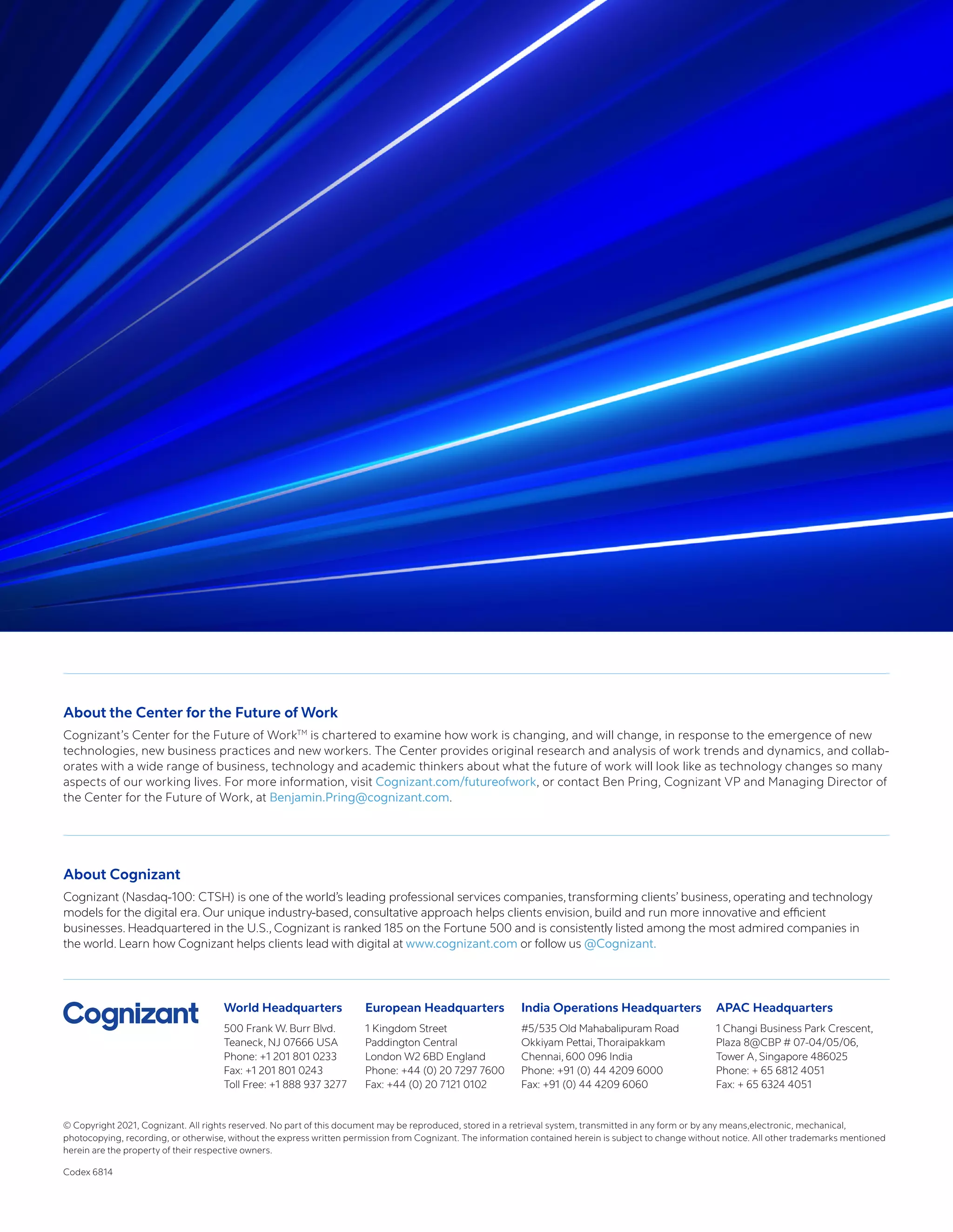 World Headquarters
500 Frank W. Burr Blvd.
Teaneck, NJ 07666 USA
Phone: +1 201 801 0233
Fax: +1 201 801 0243
Toll Free: +1 888 937 3277
European Headquarters
1 Kingdom Street
Paddington Central
London W2 6BD England
Phone: +44 (0) 20 7297 7600
Fax: +44 (0) 20 7121 0102
India Operations Headquarters
#5/535 Old Mahabalipuram Road
Okkiyam Pettai, Thoraipakkam
Chennai, 600 096 India
Phone: +91 (0) 44 4209 6000
Fax: +91 (0) 44 4209 6060
APAC Headquarters
1 Changi Business Park Crescent,
Plaza 8@CBP # 07-04/05/06,
Tower A, Singapore 486025
Phone: + 65 6812 4051
Fax: + 65 6324 4051
© Copyright 2021, Cognizant. All rights reserved. No part of this document may be reproduced, stored in a retrieval system, transmitted in any form or by any means,electronic, mechanical,
photocopying, recording, or otherwise, without the express written permission from Cognizant. The information contained herein is subject to change without notice. All other trademarks mentioned
herein are the property of their respective owners.
Codex 6814
About the Center for the Future of Work
Cognizant’s Center for the Future of WorkTM
is chartered to examine how work is changing, and will change, in response to the emergence of new
technologies, new business practices and new workers. The Center provides original research and analysis of work trends and dynamics, and collab-
orates with a wide range of business, technology and academic thinkers about what the future of work will look like as technology changes so many
aspects of our working lives. For more information, visit Cognizant.com/futureofwork, or contact Ben Pring, Cognizant VP and Managing Director of
the Center for the Future of Work, at Benjamin.Pring@cognizant.com.
About Cognizant
Cognizant (Nasdaq-100: CTSH) is one of the world’s leading professional services companies, transforming clients’ business, operating and technology
models for the digital era. Our unique industry-based, consultative approach helps clients envision, build and run more innovative and efficient
businesses. Headquartered in the U.S., Cognizant is ranked 185 on the Fortune 500 and is consistently listed among the most admired companies in
the world. Learn how Cognizant helps clients lead with digital at www.cognizant.com or follow us @Cognizant.
 