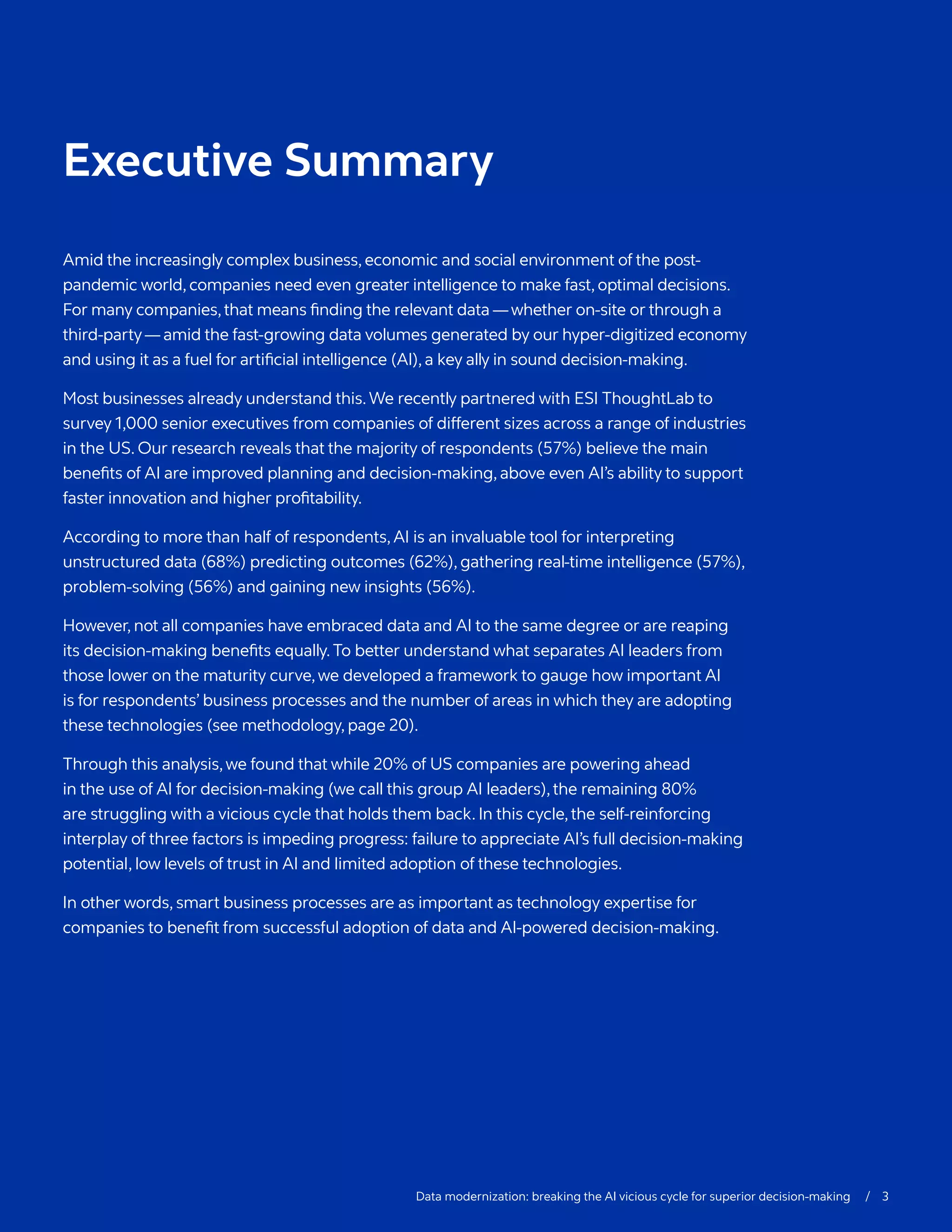 Data modernization: breaking the AI vicious cycle for superior decision-making  / 3
Executive Summary
Amid the increasingly complex business,economic and social environment of the post-
pandemic world,companies need even greater intelligence to make fast,optimal decisions.
For many companies,that means finding the relevant data —whether on-site or through a
third-party—amid the fast-growing data volumes generated by our hyper-digitized economy
and using it as a fuel for artificial intelligence (AI),a key ally in sound decision-making.
Most businesses already understand this.We recently partnered with ESI ThoughtLab to
survey 1,000 senior executives from companies of different sizes across a range of industries
in the US. Our research reveals that the majority of respondents (57%) believe the main
benefits of AI are improved planning and decision-making, above even AI’s ability to support
faster innovation and higher profitability.
According to more than half of respondents,AI is an invaluable tool for interpreting
unstructured data (68%) predicting outcomes (62%), gathering real-time intelligence (57%),
problem-solving (56%) and gaining new insights (56%).
However, not all companies have embraced data and AI to the same degree or are reaping
its decision-making benefits equally.To better understand what separates AI leaders from
those lower on the maturity curve,we developed a framework to gauge how important AI
is for respondents’ business processes and the number of areas in which they are adopting
these technologies (see methodology, page 20).
Through this analysis,we found that while 20% of US companies are powering ahead
in the use of AI for decision-making (we call this group AI leaders),the remaining 80%
are struggling with a vicious cycle that holds them back. In this cycle,the self-reinforcing
interplay of three factors is impeding progress: failure to appreciate AI’s full decision-making
potential, low levels of trust in AI and limited adoption of these technologies.
In other words, smart business processes are as important as technology expertise for
companies to benefit from successful adoption of data and AI-powered decision-making.
 