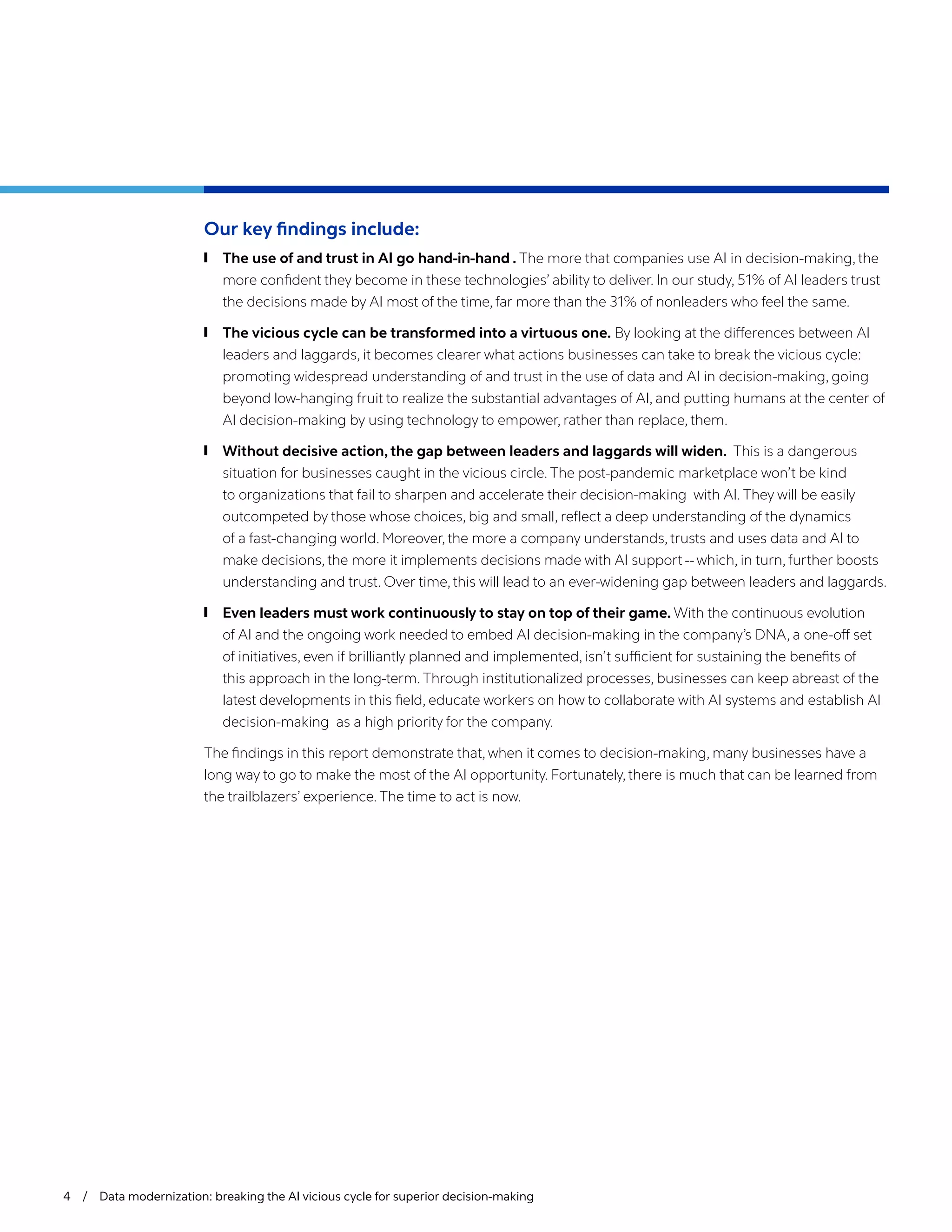4 / Data modernization: breaking the AI vicious cycle for superior decision-making
Our key findings include:
	
❙ The use of and trust in AI go hand-in-hand . The more that companies use AI in decision-making, the
more confident they become in these technologies’ ability to deliver. In our study, 51% of AI leaders trust
the decisions made by AI most of the time, far more than the 31% of nonleaders who feel the same.
	
❙ The vicious cycle can be transformed into a virtuous one. By looking at the differences between AI
leaders and laggards, it becomes clearer what actions businesses can take to break the vicious cycle:
promoting widespread understanding of and trust in the use of data and AI in decision-making, going
beyond low-hanging fruit to realize the substantial advantages of AI, and putting humans at the center of
AI decision-making by using technology to empower, rather than replace, them.
	
❙ Without decisive action, the gap between leaders and laggards will widen. This is a dangerous
situation for businesses caught in the vicious circle. The post-pandemic marketplace won’t be kind
to organizations that fail to sharpen and accelerate their decision-making with AI. They will be easily
outcompeted by those whose choices, big and small, reflect a deep understanding of the dynamics
of a fast-changing world. Moreover, the more a company understands, trusts and uses data and AI to
make decisions, the more it implements decisions made with AI support -- which, in turn, further boosts
understanding and trust. Over time, this will lead to an ever-widening gap between leaders and laggards.
	
❙ Even leaders must work continuously to stay on top of their game. With the continuous evolution
of AI and the ongoing work needed to embed AI decision-making in the company’s DNA, a one-off set
of initiatives, even if brilliantly planned and implemented, isn’t sufficient for sustaining the benefits of
this approach in the long-term. Through institutionalized processes, businesses can keep abreast of the
latest developments in this field, educate workers on how to collaborate with AI systems and establish AI
decision-making as a high priority for the company.
The findings in this report demonstrate that, when it comes to decision-making, many businesses have a
long way to go to make the most of the AI opportunity. Fortunately, there is much that can be learned from
the trailblazers’ experience. The time to act is now.
 