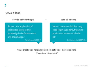 Data-Need Fit, ServDes, May 2016
Service lens
Service-dominant logic Jobs-to-be done
“when customers find that they
need to get a job done, they ‘hire’
products or services to do the
job”
+
Service, „the application of
specialized skills(s) and
knowledge is the fundamental
unit of exchange.“
Christensen et al. 2007, 38.Vargo & Lusch 2008, 7.
Value creation as helping customers get one or more jobs done
„Value-in-achievement“
 