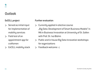 Data-Need Fit, ServDes, May 2016
Further evaluation
Currently applied in elective course  
„Big Data: Development of Smart Business Models“ in 
MA in Business Innovation at University of St. Gallen 
with Prof. Dr. Ivo Blohm
Public and in-house Big Data Innovation workshops
for organizations
Feedback welcome :-)
Outlook
ExCELL project
Served as initial input
for implementation of
mobility services
Field test of an
appointment app for
craftsmen
ExCELL mobility stack
 