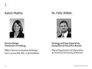 Data-Need Fit, ServDes, May 2016
Katrin Mathis
Service Design 
Freelancer in Freiburg
MBA in Service Innovation & Design  
from Laurea UAS, BSc. in OnlineMedia
Dr. Felix Köbler
Strategy and User Experience
Consultant at FELD M in Munich
PhD at Department of Informatics  
at Technical University of Munich
 