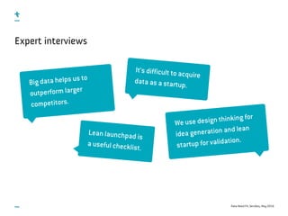 Data-Need Fit, ServDes, May 2016
Expert interviews
Big data helps us to
outperform larger
competitors.
We use design thinking for
idea generation and lean
startup for validation.
Lean launchpad is
a useful checklist.
It’s difficult to acquire
data as a startup.
 