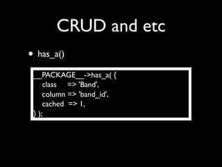 CRUD and etc
• has_a()
 __PACKAGE__->has_a( {
     class => 'Band',
     column => 'band_id',
     cached => 1,
 } );
 