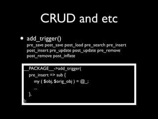 CRUD and etc
• add_trigger() post_load pre_search pre_insert
  pre_save post_save
   post_insert pre_update post_update pre_remove
   post_remove post_inﬂate

 __PACKAGE__->add_trigger(
    pre_insert => sub {
       my ( $obj, $orig_obj ) = @_;
       ...
    },
 );
 