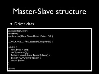 Master-Slave structure
 • Driver class
package ReplDriver;
use strict;
use base qw( Data::ObjectDriver::Driver::DBI );

__PACKAGE__->mk_accessors( qw( slaves ) );

sub init {
  my $driver = shift;
  my %param = @_;
  $driver->slaves( delete $param{ slaves } );
  $driver->SUPER::init( %param );
  return $driver;
}

# cont.
 