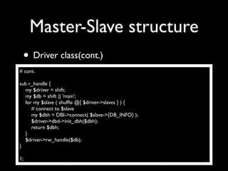 Master-Slave structure
 • Driver class(cont.)
# cont.

sub r_handle {
  my $driver = shift;
  my $db = shift || 'main';
  for my $slave ( shufﬂe @{ $driver->slaves } ) {
     # connect to $slave
     my $dbh = DBI->connect( $slave->{DB_INFO} );
     $driver->dbd->init_dbh($dbh);
     return $dbh;
  }
  $driver->rw_handle($db);
}

1;
 