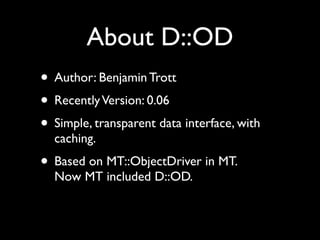 About D::OD
• Author: Benjamin Trott
• Recently Version: 0.06
• Simple, transparent data interface, with
  caching.
• Based on MT::ObjectDriver in MT.
  Now MT included D::OD.
 