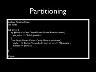 Partitioning
package PartitionDriver;
use strict;

sub driver {
  my $fallback = Data::ObjectDriver::Driver::Partition->new(
     get_driver => &ﬁnd_partition,
  );
  Data::ObjectDriver::Driver::Cache::Memcached->new(
     cache => Cache::Memcached->new( servers => @servers ),
     fallback => $fallback,
  ),
}

# cont.
 