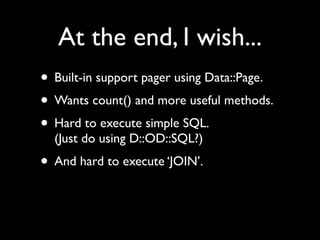 At the end, I wish...
• Built-in support pager using Data::Page.
• Wants count() and more useful methods.
• Hard to execute simple SQL.
  (Just do using D::OD::SQL?)
• And hard to execute ‘JOIN’.
 