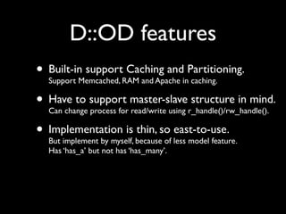 D::OD features
• Built-in supportRAM and Apache inPartitioning.
  Support Memcached,
                     Caching and
                                    caching.

• Have to support master-slaver_handle()/rw_handle().
  Can change process for read/write using
                                          structure in mind.

• Implementation is becauseso less model feature.
  But implement by myself,
                           thin, east-to-use.
                                of
   Has ‘has_a’ but not has ‘has_many’.
 