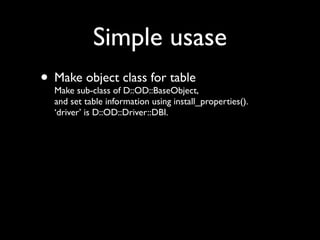 Simple usase
• Make object class for table
  Make sub-class of D::OD::BaseObject,
   and set table information using install_properties().
   ‘driver’ is D::OD::Driver::DBI.
 
