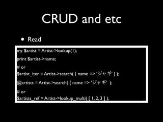 CRUD and etc
  • Read
my $artist = Artist->lookup(1);
print $artist->name;
# or
$artist_iter = Artist->search( { name => '            ' } );
@artists = Artist->search( { name => '           ' );
# or
$artists_ref = Artist->lookup_multi( [ 1, 2, 3 ] );
 