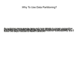 Why To Use Data Partitioning?
As customer areas require more and more details to remain competitive,it has dropped to data base designers and directors to help ensure thatthe details are handled effectively and can be recovered for researchefficiently. In this share we discuss dividing details and the reasons why itis so important when working with huge data source. Subsequently, you’llfollow the steps needed to make it all work.
 