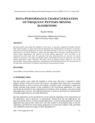 International Journal of Data Mining & Knowledge Management Process (IJDKP) Vol.5, No.1, January 2015
DOI : 10.5121/ijdkp.2015.5105 51
DATA-PERFORMANCE CHARACTERIZATION
OF FREQUENT PATTERN MINING
ALGORITHMS
Sayaka Akioka
School of Interdisciplinary Mathematical Sciences,
Meiji University, Tokyo, Japan
ABSTRACT
Big data quickly comes under the spotlight in recent years. As big data is supposed to handle extremely
huge amount of data, it is quite natural that the demand for the computational environment to accelerates,
and scales out big data applications increases. The important thing is, however, the behavior of big data
applications is not clearly defined yet. Among big data applications, this paper specifically focuses on
stream mining applications. The behavior of stream mining applications varies according to the
characteristics of the input data. The parameters for data characterization are, however, not clearly
defined yet, and there is no study investigating explicit relationships between the input data, and stream
mining applications, either. Therefore, this paper picks up frequent pattern mining as one of the
representative stream mining applications, and interprets the relationships between the characteristics of
the input data, and behaviors of signature algorithms for frequent pattern mining.
KEYWORDS
Stream Mining, Frequent Mining, Characterization, Modeling, Task Graph
1. INTRODUCTION
Big data quickly comes under the spotlight in recent years. Big data is expected to collect
gigantic amount of data from various data sources, and analyze those data across conventional
problem domains in order to uncover new findings, or people's needs. As big data is supposed to
handle extremely huge amount of data compared to the conventional applications, it is quite
natural that the demand for the computational environment, which accelerates, and scales out big
data applications, increases. The important thing here is, however, the behavior or characteristics
of big data applications are not clearly defined yet.
Big data applications can be classified into several categories depending on the characteristics of
the applications, such as behaviors, or requirements. Among those big data applications, this
paper specifically focuses on stream mining applications. A stream mining application is such an
application that analyzes data, which arrive one after another in chronological order, on the fly.
Algorithms specialized for stream mining applications are intensively studied [1-30], and Gaber
et al. published a good review paper on these algorithms [31].
 