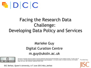 Facing the Research Data
                 Challenge:l
     Developing Data Policy and Services

                                        Marieke Guy
                                  Digital Curation Centre
                                    m.guy@ukoln.ac.uk
                This work is licensed under the Creative Commons Attribution-NonCommercial-ShareAlike 2.5 UK: Scotland License. To view a copy of
                this license, visit http://creativecommons.org/licenses/by-nc-sa/2.5/scotland/ ; or, (b) send a letter to Creative Commons, 543 Howard   Funded by:
                Street, 5th Floor, San Francisco, California, 94105, USA.



DCC Belfast, Queen’s University, 6-7 June 2012 #dcc_belfast
 