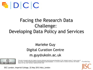 Facing the Research Data
                 Challenge:l
     Developing Data Policy and Services

                                        Marieke Guy
                                  Digital Curation Centre
                                    m.guy@ukoln.ac.uk
                This work is licensed under the Creative Commons Attribution-NonCommercial-ShareAlike 2.5 UK: Scotland License. To view a copy of
                this license, visit http://creativecommons.org/licenses/by-nc-sa/2.5/scotland/ ; or, (b) send a letter to Creative Commons, 543 Howard   Funded by:
                Street, 5th Floor, San Francisco, California, 94105, USA.



DCC London, Imperial College, 22 May 2012 #dcc_london
 