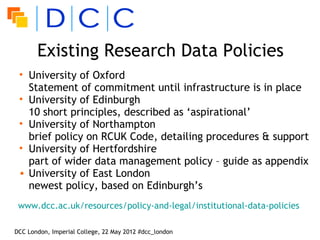 Existing Research Data Policies
 • University of Oxford
   Statement of commitment until infrastructure is in place
 • University of Edinburgh
   10 short principles, described as ‘aspirational’
 • University of Northampton
   brief policy on RCUK Code, detailing procedures & support
 • University of Hertfordshire
   part of wider data management policy – guide as appendix
 • University of East London
   newest policy, based on Edinburgh’s
 www.dcc.ac.uk/resources/policy-and-legal/institutional-data-policies

DCC London, Imperial College, 22 May 2012 #dcc_london
 