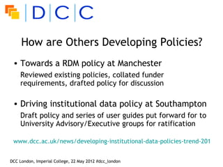 How are Others Developing Policies?
 • Towards a RDM policy at Manchester
    Reviewed existing policies, collated funder
    requirements, drafted policy for discussion

 • Driving institutional data policy at Southampton
    Draft policy and series of user guides put forward for to
    University Advisory/Executive groups for ratification

 www.dcc.ac.uk/news/developing-institutional-data-policies-trend-2012


DCC London, Imperial College, 22 May 2012 #dcc_london
 