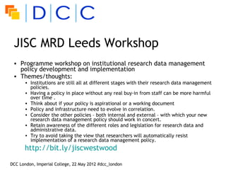 JISC MRD Leeds Workshop
 • Programme workshop on institutional research data management
   policy development and implementation
 • Themes/thoughts:
      • Institutions are still all at different stages with their research data management
        policies.
      • Having a policy in place without any real buy-in from staff can be more harmful
        over time .
      • Think about if your policy is aspirational or a working document
      • Policy and infrastructure need to evolve in correlation.
      • Consider the other policies – both internal and external – with which your new
        research data management policy should work in concert.
      • Retain awareness of the different roles and legislation for research data and
        administrative data.
      • Try to avoid taking the view that researchers will automatically resist
        implementation of a research data management policy. 
      http://bit.ly/jiscwestwood

DCC London, Imperial College, 22 May 2012 #dcc_london
 